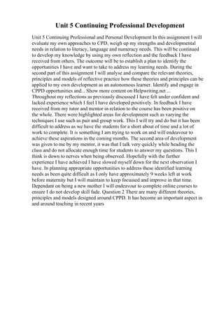 Unit 5 Continuing Professional Development
Unit 5 Continuing Professional and Personal Development In this assignment I will
evaluate my own approaches to CPD, weigh up my strengths and developmental
needs in relation to literacy, language and numeracy needs. This will be continued
to develop my knowledge by using my own reflection and the feedback I have
received from others. The outcome will be to establish a plan to identify the
opportunities I have and want to take to address my learning needs. During the
second part of this assignment I will analyse and compare the relevant theories,
principles and models of reflective practice how these theories and principles can be
applied to my own development as an autonomous learner. Identify and engage in
CPPD opportunities and... Show more content on Helpwriting.net ...
Throughout my reflections as previously discussed I have felt under confident and
lacked experience which I feel I have developed positively. In feedback I have
received from my tutor and mentor in relation to the course has been positive on
the whole. There were highlighted areas for development such as varying the
techniques I use such as pair and group work. This I will try and do but it has been
difficult to address as we have the students for a short about of time and a lot of
work to complete. It is something I am trying to work on and will endeavour to
achieve these aspirations in the coming months. The second area of development
was given to me by my mentor, it was that I talk very quickly while heading the
class and do not allocate enough time for students to answer my questions. This I
think is down to nerves when being observed. Hopefully with the further
experience I have achieved I have slowed myself down for the next observation I
have. In planning appropriate opportunities to address these identified learning
needs as been quite difficult as I only have approximately 9 weeks left at work
before maternity but I will maintain to keep focussed and improve in that time.
Dependant on being a new mother I will endeavour to complete online courses to
ensure I do not develop skill fade. Question 2 There are many different theories,
principles and models designed around CPPD. It has become an important aspect in
and around teaching in recent years
 