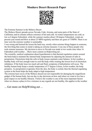 Mouhave Desert Research Paper
The Extreme Summer in the Mohave Desert
The Mohave Desert spreads across Nevada, Utah, Arizona, and some parts of the State of
California; and its climate reflects extremes of hot and cold. At winter temperatures are cold, as
low as 8 degree Fahrenheit, while the summer reaches about 120 degree Fahrenheit, winds are
present year round and blow at about 25 MPH regularly and there are gusts of 75MPH. There is no
time were the extreme weather is sustainable.
I was wrong and learned the lesson the hard way, mostly when extreme things happen to someone,
the first thing that comes to mind is taking an extreme measure; I was one of those people who
took extreme measures. My decision to move to Nevada was made in two weeks time when 16
Fahrenheit cold weather ... Show more content on Helpwriting.net ...
The scientific, medical explanation about hyperthermia is that thermal regulation centers around
the brain help to maintain the internal body temperature by adjusting the amount of salts in
perspiration. Electrolytes help the cells in body tissues maintain water balance. In hot weather, a
healthy body will lose enough water to cool the body while creating the lowest level of electrolyte
imbalance. If the body loses too much salt and fluid, symptoms of dehydration will occur. The
healthy human body keeps a steady temperature of 37 degree Celsius, in hot weather, the body
perspires. As perspiration evaporates from the skin, the body is cooled, then the thermal regulating
system in the brain helps the body adapt to high temperature.
The extreme heat waves of the Mohave dessert are not responsible for damaging the magnificent
gadget of the human body, but our day to day decisions on how and where we want to live has a
great impact in our healthy lifestyle. I believe the weather is one of the most important factors
when we choose a place to live; extremes in any regards are not healthy, this applies to the weather
... Get more on HelpWriting.net ...
 
