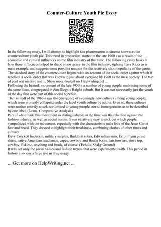 Counter-Culture Youth Pic Essay
In the following essay, I will attempt to highlight the phenomenon in cinema known as the
counterculture youth pic. This trend in production started in the late 1960 s as a result of the
economic and cultural influences on the film industry of that time. The following essay looks at
how those influences helped to shape a new genre in the film industry, sighting Easy Rider as a
main example, and suggests some possible reasons for the relatively short popularity of the genre.
The standard story of the counterculture begins with an account of the social order against which it
rebelled, a social order that was known to just about everyone by 1960 as the mass society. The tale
of post war malaise and ... Show more content on Helpwriting.net ...
Following the beatnik movement of the late 1950 s a number of young people, embracing some of
the same ideas, congregated in San Diego s Haight suburb. But it was not necessarily just the youth
of the day that were part of this social rejection.
The last half of the 1960 s saw the emergence of seemingly new cultures among young people,
which were promptly collapsed under the label youth culture by adults. Even so, these cultures
were neither entirely novel, nor limited to young people, nor so homogeneous as to be described
by one label. (Grans, Comparative Analysis)
Part of what made this movement so distinguishable at the time was the rebellion against the
fashion industry, as well as social norms. It was relatively easy to pick out which people
sympathized with the movement, especially with the characteristic male look of the Jesus Christ
hair and beard. They dressed to highlight their freakiness, combining clothes of other times and
cultures.
Davy Crockett buckskin, military surplus, Buddhist robes, Edwardian suits, Errol Flynn pirate
shirts, native American headbands, capes, cowboy and Beatle boots, hats bowlers, stove top,
cowboy, Eskimo, anything and beads, of course. (Echols, Shaky Ground)
It was not only the social values and fashion trends that were experimented with. This period in
history also saw a large rise in drug usage.
... Get more on HelpWriting.net ...
 