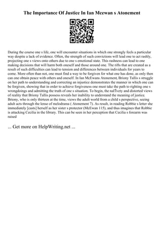 The Importance Of Justice In Ian Mcewan s Atonement
During the course one s life, one will encounter situations in which one strongly feels a particular
way despite a lack of evidence. Often, the strength of such convictions will lead one to act rashly,
projecting one s views onto others due to one s emotional state. This rashness can lead to one
making decisions that will harm both oneself and those around one. The rifts that are created as a
result of such difficulties can lead to tension and differences between individuals for years to
come. More often than not, one must find a way to be forgiven for what one has done, as only then
can one obtain peace with others and oneself. In Ian McEwans Atonement, Briony Tallis s struggle
on her path to understanding and correcting an injustice demonstrates the manner in which one can
be forgiven, showing that in order to achieve forgiveness one must take the path to righting one s
wrongdoings and admitting the truth of one s situation. To begin, the naГЇvety and distorted views
of reality that Briony Tallis possess reveals her inability to understand the meaning of justice.
Briony, who is only thirteen at the time, views the adult world from a child s perspective, seeing
adult acts through the lense of melodrama ( Atonement 7). As result, in reading Robbie s letter she
immediately [casts] herself as her sister s protector (McEwan 115), and thus imagines that Robbie
is attacking Cecilia in the library. This can be seen in her perception that Cecilia s forearm was
raised
... Get more on HelpWriting.net ...
 