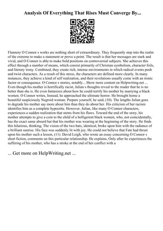 Analysis Of Everything That Rises Must Converge By...
Flannery O Connor s works are nothing short of extraordinary. They frequently step into the realm
of the extreme to make a statement or prove a point. The result is that her messages are stark and
vivid, and O Connor is able to make bold positions on controversial subjects. She achieves this
effect through a number of means, which consist primarily of Christian symbolism, character foils,
and literary irony. Combined, they create rich, intense environments in which radical events push
and twist characters. As a result of this stress, the characters are defined more clearly. In many
instances, they achieve a kind of self realization, and their revelations usually come with an ironic
factor or consequence. O Connor s stories, notably... Show more content on Helpwriting.net ...
Even though his mother is horrifically racist, Julian s thoughts reveal to the reader that he is no
better than she is. He even fantasizes about how he could terrify his mother by marrying a black
women. O Connor writes, Instead, he approached the ultimate horror. He brought home a
beautiful suspiciously Negroid woman. Prepare yourself, he said, (10). The lengths Julian goes
to degrade his mother say more about him than they do about her. His criticism of her racism
identifies him as a complete hypocrite. However, Julian, like many O Connor characters,
experiences a sudden realization that stems from his flaws. Toward the end of the story, his
mother attempts to give a coin to the child of a belligerent black women, who, not coincidentally,
has the exact same absurd hat that his mother was wearing at the beginning of the story. He finds
this hilarious, thinking, The vision of the two hats, identical, broke upon him with the radiance of
a brilliant sunrise. His face was suddenly lit with joy. He could not believe that Fate had thrust
upon his mother such a lesson, (11). David Leigh, who wrote an essay concerning O Connor s
short fiction, comments on this particular relationship. He explains, Only after he experiences the
suffering of his mother, who has a stroke at the end of her conflict with a
... Get more on HelpWriting.net ...
 