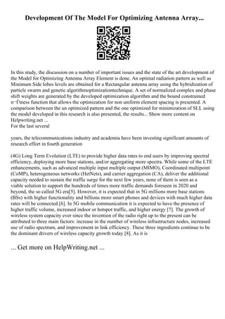 Development Of The Model For Optimizing Antenna Array...
In this study, the discussion on a number of important issues and the state of the art development of
the Model for Optimizing Antenna Array Element is done. An optimal radiation pattern as well as
Minimum Side lobes levels are obtained for a Rectangular antenna array using the hybridization of
particle swarm and genetic algorithmoptimizationtechnique. A set of normalized complex and phase
shift weights are generated by the developed optimization algorithm and the bound constrained
п¬Ѓtness function that allows the optimization for non uniform element spacing is presented. A
comparison between the un optimized pattern and the one optimized for minimization of SLL using
the model developed in this research is also presented, the results... Show more content on
Helpwriting.net ...
For the last several
years, the telecommunications industry and academia have been investing significant amounts of
research effort in fourth generation
(4G) Long Term Evolution (LTE) to provide higher data rates to end users by improving spectral
efficiency, deploying more base stations, and/or aggregating more spectra. While some of the LTE
enhancements, such as advanced multiple input multiple output (MIMO), Coordinated multipoint
(CoMP), heterogeneous networks (HetNets), and carrier aggregation (CA), deliver the additional
capacity needed to sustain the traffic surge for the next few years, none of them is seen as a
viable solution to support the hundreds of times more traffic demands foreseen in 2020 and
beyond, the so called 5G era[5]. However, it is expected that in 5G millions more base stations
(BSs) with higher functionality and billions more smart phones and devices with much higher data
rates will be connected.[6]. In 5G mobile communication it is expected to have the presence of
higher traffic volume, increased indoor or hotspot traffic, and higher energy [7]. The growth of
wireless system capacity ever since the invention of the radio right up to the present can be
attributed to three main factors: increase in the number of wireless infrastructure nodes, increased
use of radio spectrum, and improvement in link efficiency. These three ingredients continue to be
the dominant drivers of wireless capacity growth today [8]. As it is
... Get more on HelpWriting.net ...
 