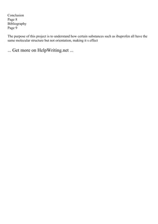 Conclusion
Page 8
Bibliography
Page 9
The purpose of this project is to understand how certain substances such as ibuprofen all have the
same molecular structure but not orientation, making it s effect
... Get more on HelpWriting.net ...
 