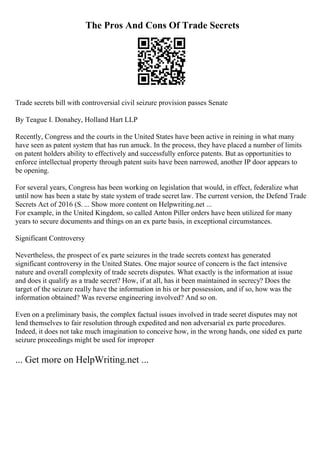 The Pros And Cons Of Trade Secrets
Trade secrets bill with controversial civil seizure provision passes Senate
By Teague I. Donahey, Holland Hart LLP
Recently, Congress and the courts in the United States have been active in reining in what many
have seen as patent system that has run amuck. In the process, they have placed a number of limits
on patent holders ability to effectively and successfully enforce patents. But as opportunities to
enforce intellectual property through patent suits have been narrowed, another IP door appears to
be opening.
For several years, Congress has been working on legislation that would, in effect, federalize what
until now has been a state by state system of trade secret law. The current version, the Defend Trade
Secrets Act of 2016 (S. ... Show more content on Helpwriting.net ...
For example, in the United Kingdom, so called Anton Piller orders have been utilized for many
years to secure documents and things on an ex parte basis, in exceptional circumstances.
Significant Controversy
Nevertheless, the prospect of ex parte seizures in the trade secrets context has generated
significant controversy in the United States. One major source of concern is the fact intensive
nature and overall complexity of trade secrets disputes. What exactly is the information at issue
and does it qualify as a trade secret? How, if at all, has it been maintained in secrecy? Does the
target of the seizure really have the information in his or her possession, and if so, how was the
information obtained? Was reverse engineering involved? And so on.
Even on a preliminary basis, the complex factual issues involved in trade secret disputes may not
lend themselves to fair resolution through expedited and non adversarial ex parte procedures.
Indeed, it does not take much imagination to conceive how, in the wrong hands, one sided ex parte
seizure proceedings might be used for improper
... Get more on HelpWriting.net ...
 
