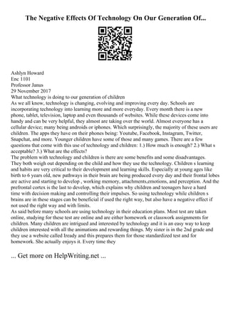 The Negative Effects Of Technology On Our Generation Of...
Ashlyn Howard
Enc 1101
Professor Janus
29 November 2017
What technology is doing to our generation of children
As we all know, technology is changing, evolving and improving every day. Schools are
incorporating technology into learning more and more everyday. Every month there is a new
phone, tablet, television, laptop and even thousands of websites. While these devices come into
handy and can be very helpful, they almost are taking over the world. Almost everyone has a
cellular device; many being androids or iphones. Which surprisingly, the majority of these users are
children. The apps they have on their phones being: Youtube, Facebook, Instagram, Twitter,
Snapchat, and more. Younger children have some of those and many games. There are a few
questions that come with this use of technology and children: 1.) How much is enough? 2.) What s
acceptable? 3.) What are the effects?
The problem with technology and children is there are some benefits and some disadvantages.
They both weigh out depending on the child and how they use the technology. Children s learning
and habits are very critical to their development and learning skills. Especially at young ages like
birth to 6 years old, new pathways in their brain are being produced every day and their frontal lobes
are active and starting to develop , working memory, attachments,emotions, and perception. And the
prefrontal cortex is the last to develop, which explains why children and teenagers have a hard
time with decision making and controlling their impulses. So using technology while children s
brains are in these stages can be beneficial if used the right way, but also have a negative effect if
not used the right way and with limits.
As said before many schools are using technology in their education plans. Most test are taken
online, studying for these test are online and are either homework or classwork assignments for
children. Many children are intrigued and interested by technology and it is an easy way to keep
children interested with all the animations and rewarding things. My sister is in the 2nd grade and
they use a website called Iready and this prepares them for those standardized test and for
homework. She actually enjoys it. Every time they
... Get more on HelpWriting.net ...
 