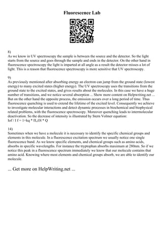 Fluorescence Lab
8)
As we know in UV spectroscopy the sample is between the source and the detector. So the light
starts from the source and goes through the sample and ends in the detector. On the other hand in
fluorescence spectroscopy the light is imparted at all angle as a result the detector misses a lot of
light. This is a reason that fluorescence spectroscopy is more sensitive that UV spectroscopy.
9)
As previously mentioned after absorbing energy an electron can jump from the ground state (lowest
energy) to many excited states (higher energy). The UV spectroscopy uses the transitions from the
ground state to the excited states, and gives results about the molecules. In this case we have a huge
number of transitions, and we notice several absorption ... Show more content on Helpwriting.net ...
But on the other hand the opposite process, the emission occurs over a long period of time. Thus
fluorescence quenching is used to extend the lifetime of the excited level. Consequently we achieve
to investigate molecular interactions and detect dynamic processes in biochemical and biophysical
related problems, with the fluorescence spectroscopy. Moreover quenching leads to intermolecular
deactivation. So the decrease of intensity is illustrated by Stern Volmer equation:
Iof / I f = 1+kq * П„Ої * Q
14)
Sometimes when we have a molecule it is necessary to identify the specific chemical groups and
elements in this molecule. In a fluorescence excitation spectrum we usually notice one single
fluorescence band. As we know specific elements, and chemical groups such as amino acids,
absorbs in specific wavelengths. For instance the tryptophan absorbs maximum at 280nm. So if we
notice this peak in a fluorescence spectrum immediately we know that our molecule contains that
amino acid. Knowing where most elements and chemical groups absorb, we are able to identify our
molecule.
... Get more on HelpWriting.net ...
 