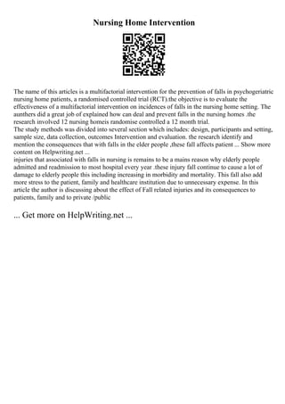 Nursing Home Intervention
The name of this articles is a multifactorial intervention for the prevention of falls in psychogeriatric
nursing home patients, a randomised controlled trial (RCT).the objective is to evaluate the
effectiveness of a multifactorial intervention on incidences of falls in the nursing home setting. The
aunthers did a great job of explained how can deal and prevent falls in the nursing homes .the
research involved 12 nursing homeis randomise controlled a 12 month trial.
The study methods was divided into several section which includes: design, participants and setting,
sample size, data collection, outcomes Intervention and evaluation. the research identify and
mention the consequences that with falls in the elder people ,these fall affects patient ... Show more
content on Helpwriting.net ...
injuries that associated with falls in nursing is remains to be a mains reason why elderly people
admitted and readmission to most hospital every year .these injury fall continue to cause a lot of
damage to elderly people this including increasing in morbidity and mortality. This fall also add
more stress to the patient, family and healthcare institution due to unnecessary expense. In this
article the author is discussing about the effect of Fall related injuries and its consequences to
patients, family and to private /public
... Get more on HelpWriting.net ...
 