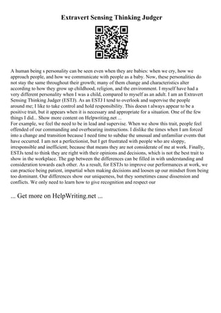 Extravert Sensing Thinking Judger
A human being s personality can be seen even when they are babies: when we cry, how we
approach people, and how we communicate with people as a baby. Now, these personalities do
not stay the same throughout their growth; many of them change and characteristics alter
according to how they grow up childhood, religion, and the environment. I myself have had a
very different personality when I was a child, compared to myself as an adult. I am an Extravert
Sensing Thinking Judger (ESTJ). As an ESTJ I tend to overlook and supervise the people
around me; I like to take control and hold responsibility. This doesn t always appear to be a
positive trait, but it appears when it is necessary and appropriate for a situation. One of the few
things I did... Show more content on Helpwriting.net ...
For example, we feel the need to be in lead and supervise. When we show this trait, people feel
offended of our commanding and overbearing instructions. I dislike the times when I am forced
into a change and transition because I need time to subdue the unusual and unfamiliar events that
have occurred. I am not a perfectionist, but I get frustrated with people who are sloppy,
irresponsible and inefficient; because that means they are not considerate of me at work. Finally,
ESTJs tend to think they are right with their opinions and decisions, which is not the best trait to
show in the workplace. The gap between the differences can be filled in with understanding and
consideration towards each other. As a result, for ESTJs to improve our performances at work, we
can practice being patient, impartial when making decisions and loosen up our mindset from being
too dominant. Our differences show our uniqueness, but they sometimes cause dissension and
conflicts. We only need to learn how to give recognition and respect our
... Get more on HelpWriting.net ...
 