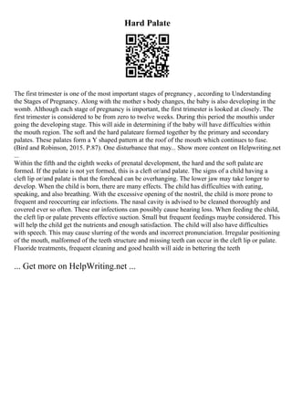 Hard Palate
The first trimester is one of the most important stages of pregnancy , according to Understanding
the Stages of Pregnancy. Along with the mother s body changes, the baby is also developing in the
womb. Although each stage of pregnancy is important, the first trimester is looked at closely. The
first trimester is considered to be from zero to twelve weeks. During this period the mouthis under
going the developing stage. This will aide in determining if the baby will have difficulties within
the mouth region. The soft and the hard palateare formed together by the primary and secondary
palates. These palates form a Y shaped pattern at the roof of the mouth which continues to fuse.
(Bird and Robinson, 2015. P.87). One disturbance that may... Show more content on Helpwriting.net
...
Within the fifth and the eighth weeks of prenatal development, the hard and the soft palate are
formed. If the palate is not yet formed, this is a cleft or/and palate. The signs of a child having a
cleft lip or/and palate is that the forehead can be overhanging. The lower jaw may take longer to
develop. When the child is born, there are many effects. The child has difficulties with eating,
speaking, and also breathing. With the excessive opening of the nostril, the child is more prone to
frequent and reoccurring ear infections. The nasal cavity is advised to be cleaned thoroughly and
covered ever so often. These ear infections can possibly cause hearing loss. When feeding the child,
the cleft lip or palate prevents effective suction. Small but frequent feedings maybe considered. This
will help the child get the nutrients and enough satisfaction. The child will also have difficulties
with speech. This may cause slurring of the words and incorrect pronunciation. Irregular positioning
of the mouth, malformed of the teeth structure and missing teeth can occur in the cleft lip or palate.
Fluoride treatments, frequent cleaning and good health will aide in bettering the teeth
... Get more on HelpWriting.net ...
 