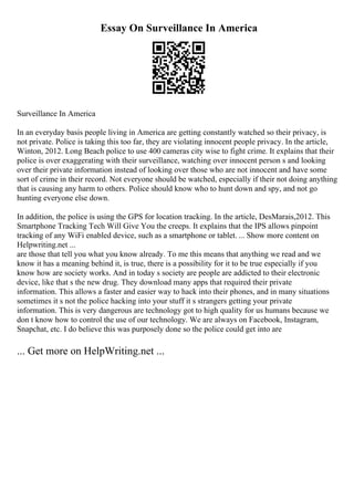 Essay On Surveillance In America
Surveillance In America
In an everyday basis people living in America are getting constantly watched so their privacy, is
not private. Police is taking this too far, they are violating innocent people privacy. In the article,
Winton, 2012. Long Beach police to use 400 cameras city wise to fight crime. It explains that their
police is over exaggerating with their surveillance, watching over innocent person s and looking
over their private information instead of looking over those who are not innocent and have some
sort of crime in their record. Not everyone should be watched, especially if their not doing anything
that is causing any harm to others. Police should know who to hunt down and spy, and not go
hunting everyone else down.
In addition, the police is using the GPS for location tracking. In the article, DesMarais,2012. This
Smartphone Tracking Tech Will Give You the creeps. It explains that the IPS allows pinpoint
tracking of any WiFi enabled device, such as a smartphone or tablet. ... Show more content on
Helpwriting.net ...
are those that tell you what you know already. To me this means that anything we read and we
know it has a meaning behind it, is true, there is a possibility for it to be true especially if you
know how are society works. And in today s society are people are addicted to their electronic
device, like that s the new drug. They download many apps that required their private
information. This allows a faster and easier way to hack into their phones, and in many situations
sometimes it s not the police hacking into your stuff it s strangers getting your private
information. This is very dangerous are technology got to high quality for us humans because we
don t know how to control the use of our technology. We are always on Facebook, Instagram,
Snapchat, etc. I do believe this was purposely done so the police could get into are
... Get more on HelpWriting.net ...
 