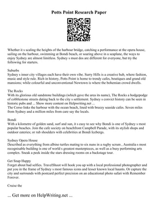 Potts Point Research Paper
Whether it s scaling the heights of the harbour bridge, catching a performance at the opera house,
sailing on the harbour, swimming at Bondi beach, or soaring above in a seaplane, the ways to
enjoy Sydney are almost limitless. Sydney s must dos are different for everyone, but try the
following for starters.
Suburbs
Sydney s inner city villages each have their own vibe. Surry Hills is a creative hub, where fashion,
music and style rule. Rich in history, Potts Point is home to trendy cafes, boutiques and grand old
mansions; while colourful and unconventional Newtown is where the bohemian crowd dwells.
The Rocks
With its glorious old sandstone buildings (which gave the area its name), The Rocks a hodgepodge
of cobblestone streets dating back to the city s settlement. Sydney s convict history can be seen in
historic pubs and ... Show more content on Helpwriting.net ...
The Corso links the harbour with the ocean beach, lined with breezy seaside cafes. Seven miles
from Sydney and a million miles from care say the locals.
Bondi
With a kilometre of golden sand, surf and sun, it s easy to see why Bondi is one of Sydney s most
popular beaches. Join the cafe society on beachfront Campbell Parade, with its stylish shops and
outdoor eateries; or rub shoulders with celebrities at Bondi Icebergs.
Sydney Opera House
Described as everything from albino turtles mating to six nuns in a rugby scrum , Australia s most
recognisable building is one of world s greatest masterpieces, as well as a busy performing arts
complex. Sneak a peek inside the stars dressing rooms on a backstage tour.
Get Snap Happy
Forget about bad selfies. TravelShoot will hook you up with a local professional photographer and
put you in the frame of Sydney s most famous icons and lesser known local haunts. Or capture the
city and surrounds with postcard perfect precision on an educational photo safari with Remember
Forever.
Cruise the
... Get more on HelpWriting.net ...
 