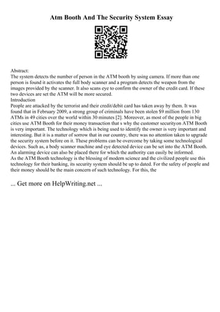Atm Booth And The Security System Essay
Abstract:
The system detects the number of person in the ATM booth by using camera. If more than one
person is found it activates the full body scanner and a program detects the weapon from the
images provided by the scanner. It also scans eye to confirm the owner of the credit card. If these
two devices are set the ATM will be more secured.
Introduction
People are attacked by the terrorist and their credit/debit card has taken away by them. It was
found that in February 2009, a strong group of criminals have been stolen $9 million from 130
ATMs in 49 cities over the world within 30 minutes [2]. Moreover, as most of the people in big
cities use ATM Booth for their money transaction that s why the customer securityon ATM Booth
is very important. The technology which is being used to identify the owner is very important and
interesting. But it is a matter of sorrow that in our country, there was no attention taken to upgrade
the security system before on it. These problems can be overcome by taking some technological
devices. Such as, a body scanner machine and eye detected device can be set into the ATM Booth.
An alarming device can also be placed there for which the authority can easily be informed.
As the ATM Booth technology is the blessing of modern science and the civilized people use this
technology for their banking, its security system should be up to dated. For the safety of people and
their money should be the main concern of such technology. For this, the
... Get more on HelpWriting.net ...
 