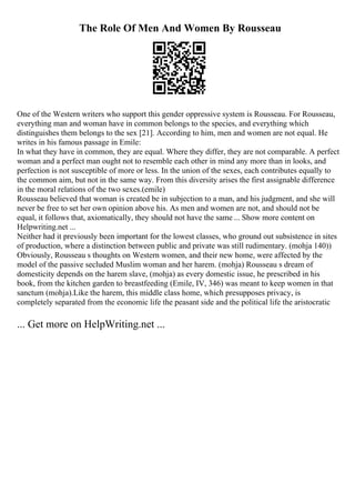 The Role Of Men And Women By Rousseau
One of the Western writers who support this gender oppressive system is Rousseau. For Rousseau,
everything man and woman have in common belongs to the species, and everything which
distinguishes them belongs to the sex [21]. According to him, men and women are not equal. He
writes in his famous passage in Emile:
In what they have in common, they are equal. Where they differ, they are not comparable. A perfect
woman and a perfect man ought not to resemble each other in mind any more than in looks, and
perfection is not susceptible of more or less. In the union of the sexes, each contributes equally to
the common aim, but not in the same way. From this diversity arises the first assignable difference
in the moral relations of the two sexes.(emile)
Rousseau believed that woman is created be in subjection to a man, and his judgment, and she will
never be free to set her own opinion above his. As men and women are not, and should not be
equal, it follows that, axiomatically, they should not have the same ... Show more content on
Helpwriting.net ...
Neither had it previously been important for the lowest classes, who ground out subsistence in sites
of production, where a distinction between public and private was still rudimentary. (mohja 140))
Obviously, Rousseau s thoughts on Western women, and their new home, were affected by the
model of the passive secluded Muslim woman and her harem. (mohja) Rousseau s dream of
domesticity depends on the harem slave, (mohja) as every domestic issue, he prescribed in his
book, from the kitchen garden to breastfeeding (Emile, IV, 346) was meant to keep women in that
sanctum (mohja).Like the harem, this middle class home, which presupposes privacy, is
completely separated from the economic life the peasant side and the political life the aristocratic
... Get more on HelpWriting.net ...
 
