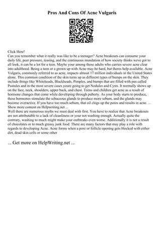 Pros And Cons Of Acne Vulgaris
Click Here!
Can you remember what it really was like to be a teenager? Acne breakouts can consume your
daily life, peer pressure, teasing, and the continuous inundation of how society thinks weve got to
all look, it can be a lot for a teen. Maybe your among those adults who carries severe acne clear
into adulthood. Being a teen or a grown up with Acne may be hard, but theres help available. Acne
Vulgaris, commonly referred to as acne, impacts almost 17 million individuals in the United States
alone. This common condition of the skin turns up as different types of bumps on the skin. They
include things like Whiteheads, Blackheads, Pimples, and bumps that are filled with pus called
Pustules and in the most severe cases youre going to get Nodules and Cysts. It normally shows up
on the face, neck, shoulders, upper back, and chest. Teens and children get acne as a result of
hormone changes that come while developing through puberty. As your body starts to produce,
these hormones stimulate the sebaceous glands to produce more sebum, and the glands may
become overactive. If you have too much sebum, that oil clogs up the pores and results in acne. ...
Show more content on Helpwriting.net ...
Well there are numerous myths we must deal with first. You have to realize that Acne breakouts
are not attributable to a lack of cleanliness or your not washing enough. Actually quite the
contrary, washing to much might make your outbreaks even worse. Additionally it is not a result
of chocolates or to much greasy junk food. There are many factors that may play a role with
regards to developing Acne. Acne forms when a pore or follicle opening gets blocked with either
dirt, dead skin cells or some other
... Get more on HelpWriting.net ...
 