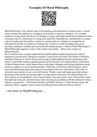 Examples Of Moral Philosophy
Moral Philosophy is the rational study of the meaning and justification of moral claims. A moral
claim evaluates the rightness or wrongness of an action or a person s character . For example,
stealing is wrong claims that the act of stealing is wrong, and people should not be dishonest claims
a character trait (i.e. dishonesty) is wrong (Gert and Gert). Descriptively, moralityrefers to certain
codes of conduct put forward by a society or a group (such as a religion) or accepted by an
individual for his/her own behavior. Normatively, it refers to a code of conduct that, given
specified conditions, would be put forward by all rational persons. ( What Is Moral Philosophy? ).
Moral Philosophy appeals to some of the world s most astute ... Show more content on
Helpwriting.net ...
On a conscious level, a greater appreciation for philosophical subjects become the result of
exposure to such theories. During my research, I came across the article The Nature of Morality
and Moral Theories in which I discovered excerpts of philosophical theories and based on this
article, I will briefly mention significant points of four theories. First and foremost, is the theory
of Moral Subjectivism, which implies that an individual s thoughts and feelings determine moral
actions; as oppose to a set of moral principles. Following, is the theory Ethical Egoism, which
states that determining right and wrong is in accordance with one s self interest. Also, that it is
immoral to act contrary to one s own self interest. Thirdly, some individuals agree that culture
determines what actions are morally right or wrong; and are advocates of Cultural Relativism.
Their actions are not guided by a list of moral rules or universal norms. Next, Virtue Ethics claim
that right and wrong are characterized in terms of acting in accordance with the traditional virtues;
making a good person . ( The Nature Morality and Moral Theories ). These theories along with
numerous others, suggests various means for defining human behavior from an ethical
... Get more on HelpWriting.net ...
 