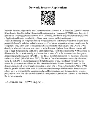 Network Security Applications
Network Security Applications and Countermeasures |Domains |CIA Functions | | |Ethical Hacker
|User domain |Confidentiality | |Intrusion Detection system / intrusion |WAN Domain |Integrity |
|prevention system | | | |Access controls |User Domain |Confidentiality | |Failover server |Systems
/ Applications Domain |Availability... Show more content on Helpwriting.net ...
Firewalls are set up on computers to help protect computers and other devices from attacks from
potentially harmful websites and other resources. Proxies are servers that act as a middle man for
computers. They allow users to make indirect connections to other servers. The LAN to WAN
domain is where the infrastructure connects to the Internet. Updates, firewalls and proxies will
help to keep things running and help to keep it protected. The fifth domain is the WAN domain. In
this domain, the network security application that is apart of it is the intrusion detection system
/intrusion prevention system (IDS/IPS). This device monitors the system for malicious activities
and reports it back (Kim Solomon, 2012). The WAN Domain connects to remote locations and
using the IDS/IPS is crucial because it will help to remote if any outside activity is trying to
access the system that should not be. The sixth domain is the Remote Access Domain. In this
domain, the network security applications that is apart of it is Proxies. Similar to LAN to WAN
domain, proxies help to allow users to connect to server through another server. Remote access
allows users to connect to the server remotely and Proxies give a user the opportunity to use a
proxy server to do this. The seventh domain is the Systems/Applications Domain. In this domain,
the network security
... Get more on HelpWriting.net ...
 