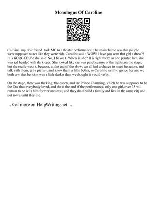 Monologue Of Caroline
Caroline, my dear friend, took ME to a theater performance. The main theme was that people
were supposed to act like they were rich. Caroline said : WOW! Have you seen that girl s dress?!
It is GORGEOUS! she said. No, I haven t. Where is she? It is right there! as she pointed her. She
was red headed with dark eyes. She looked like she was pale because of the lights, on the stage,
but she really wasn t, because, at the end of the show, we all had a chance to meet the actors, and
talk with them, get a picture, and know them a little better, so Caroline went to go see her and we
both saw that her skin was a little darker than we thought it would ve be.
On the stage, there was the king, the queen, and the Prince Charming, which he was supposed to be
the One that everybody loved, and the at the end of the performance, only one girl, over 35 will
remain to be with him forever and ever, and they shall build a family and live in the same city and
not move until they die.
... Get more on HelpWriting.net ...
 
