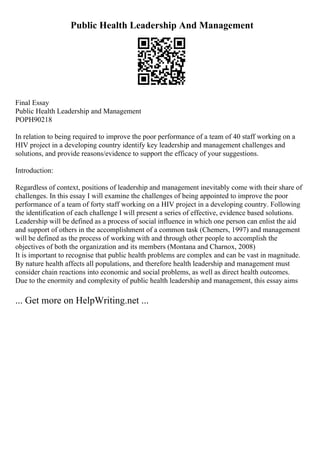Public Health Leadership And Management
Final Essay
Public Health Leadership and Management
POPH90218
In relation to being required to improve the poor performance of a team of 40 staff working on a
HIV project in a developing country identify key leadership and management challenges and
solutions, and provide reasons/evidence to support the efficacy of your suggestions.
Introduction:
Regardless of context, positions of leadership and management inevitably come with their share of
challenges. In this essay I will examine the challenges of being appointed to improve the poor
performance of a team of forty staff working on a HIV project in a developing country. Following
the identification of each challenge I will present a series of effective, evidence based solutions.
Leadership will be defined as a process of social influence in which one person can enlist the aid
and support of others in the accomplishment of a common task (Chemers, 1997) and management
will be defined as the process of working with and through other people to accomplish the
objectives of both the organization and its members (Montana and Charnox, 2008)
It is important to recognise that public health problems are complex and can be vast in magnitude.
By nature health affects all populations, and therefore health leadership and management must
consider chain reactions into economic and social problems, as well as direct health outcomes.
Due to the enormity and complexity of public health leadership and management, this essay aims
... Get more on HelpWriting.net ...
 