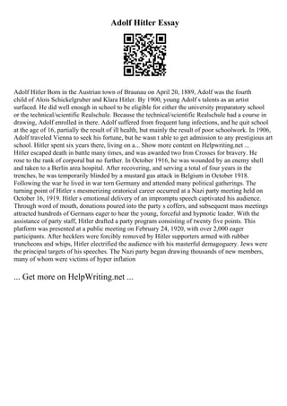 Adolf Hitler Essay
Adolf Hitler Born in the Austrian town of Braunau on April 20, 1889, Adolf was the fourth
child of Alois Schickelgruber and Klara Hitler. By 1900, young Adolf s talents as an artist
surfaced. He did well enough in school to be eligible for either the university preparatory school
or the technical/scientific Realschule. Because the technical/scientific Realschule had a course in
drawing, Adolf enrolled in there. Adolf suffered from frequent lung infections, and he quit school
at the age of 16, partially the result of ill health, but mainly the result of poor schoolwork. In 1906,
Adolf traveled Vienna to seek his fortune, but he wasn t able to get admission to any prestigious art
school. Hitler spent six years there, living on a... Show more content on Helpwriting.net ...
Hitler escaped death in battle many times, and was awarded two Iron Crosses for bravery. He
rose to the rank of corporal but no further. In October 1916, he was wounded by an enemy shell
and taken to a Berlin area hospital. After recovering, and serving a total of four years in the
trenches, he was temporarily blinded by a mustard gas attack in Belgium in October 1918.
Following the war he lived in war torn Germany and attended many political gatherings. The
turning point of Hitler s mesmerizing oratorical career occurred at a Nazi party meeting held on
October 16, 1919. Hitler s emotional delivery of an impromptu speech captivated his audience.
Through word of mouth, donations poured into the party s coffers, and subsequent mass meetings
attracted hundreds of Germans eager to hear the young, forceful and hypnotic leader. With the
assistance of party staff, Hitler drafted a party program consisting of twenty five points. This
platform was presented at a public meeting on February 24, 1920, with over 2,000 eager
participants. After hecklers were forcibly removed by Hitler supporters armed with rubber
truncheons and whips, Hitler electrified the audience with his masterful demagoguery. Jews were
the principal targets of his speeches. The Nazi party began drawing thousands of new members,
many of whom were victims of hyper inflation
... Get more on HelpWriting.net ...
 