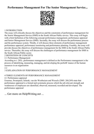 Performance Management For The Senior Management Service...
1 INTRODUCTION
The essay will critically discuss the objectives and the constraints of performance management for
the Senior Management Service (SMS) in the South African Public service. This essay will begin
with a brief definition of the following concept performance management, performance appraisal
and Senior Management Service (SMS). Secondly, the essay will discuss the performance process
and the performance system. Thirdly, it will discuss three elements of performance management:
performance appraisal, performance monitoring and performance planning. Fourthly, the essay will
provide discuss the objectives of performance management for the SMS in the South African Public
service. Thereafter, the essay will discuss the challengers of performance management for SMS in
the South African Public sector.
2 DEFINITION OF CONCEPTS
2.1 Performance Management
According to ( :285)...performance management is defined as the Performance management is the
process of identifying, measuring, managing, and developing the perforВ¬mance of the human
resources in an organization
2.2
3 EXPLAINATION OF PERFORMANCE MANAGEMENT
4 THREE ELEMENTS OF PERFORMANCE MANAGEMENT
4.1 Performance appraisal
Erasmus, Swanepoel, Schenk, van der Westhuizen and Wessels (2005: 268,269) state that
performance appraisal is a formal and systematic process which the job relevant strength and
weaknesses of employees are identified, observed, measured, recorded and developed. The
performance appraisal
... Get more on HelpWriting.net ...
 