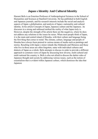 Japan s Identity And Cultural Identity
Harumi Befu is an Emeritus Professor of Anthropological Sciences in the School of
Humanities and Sciences at Stanford University. He has published in both English
and Japanese journals, and his research interests include the social and analysis
aspects of Japan s globalisation, and analysis of Japan s nationality and cultural
identity. In his article Concepts of Japan, Japanese culture and the Japanese , he
discusses in a strong and unbiased method the reality of what Japan truly is.
However, despite the strength of his article there are the negatives, where he does
not address any solutions to the issues he raises. When most people think of Japan,
it is the main and central island of Honshu, with their culture and language being
the first thing that comes to mind. The climate, culture, language and people of
Honshu have always been praised in various means of media such as paintings and
stories. Resulting with Japan s minor islands like Hokkaido and Okinawa and those
who live in those areas are often forgotten, same with individual cultures and
dialects of Japan as a whole. Befu attempts to discuss in order to provide a different
approach to common views of Japan by discussing how diverse, multi cultural and
multi national the country is. Befu is also not afraid to discuss the darker sides of
Japanese thought and society by addressing various issues, such as the notion of
essentialism that is evident within Japanese culture, which dismisses the idea that
Japanese
 