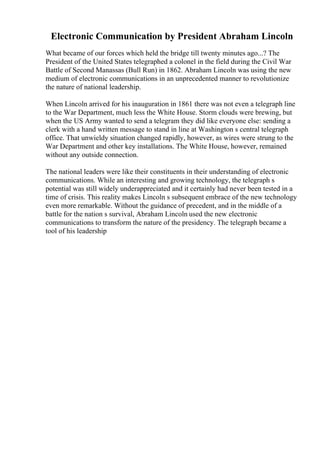 Electronic Communication by President Abraham Lincoln
What became of our forces which held the bridge till twenty minutes ago...? The
President of the United States telegraphed a colonel in the field during the Civil War
Battle of Second Manassas (Bull Run) in 1862. Abraham Lincoln was using the new
medium of electronic communications in an unprecedented manner to revolutionize
the nature of national leadership.
When Lincoln arrived for his inauguration in 1861 there was not even a telegraph line
to the War Department, much less the White House. Storm clouds were brewing, but
when the US Army wanted to send a telegram they did like everyone else: sending a
clerk with a hand written message to stand in line at Washington s central telegraph
office. That unwieldy situation changed rapidly, however, as wires were strung to the
War Department and other key installations. The White House, however, remained
without any outside connection.
The national leaders were like their constituents in their understanding of electronic
communications. While an interesting and growing technology, the telegraph s
potential was still widely underappreciated and it certainly had never been tested in a
time of crisis. This reality makes Lincoln s subsequent embrace of the new technology
even more remarkable. Without the guidance of precedent, and in the middle of a
battle for the nation s survival, Abraham Lincoln used the new electronic
communications to transform the nature of the presidency. The telegraph became a
tool of his leadership
 