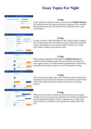 Essay Topics For Night
1. Step
To get started, you must first create an account on site HelpWriting.net.
The registration process is quick and simple, taking just a few moments.
During this process, you will need to provide a password and a valid
email address.
2. Step
In order to create a "Write My Paper For Me" request, simply complete
the 10-minute order form. Provide the necessary instructions, preferred
sources, and deadline. If you want the writer to imitate your writing
style, attach a sample of your previous work.
3. Step
When seeking assignment writing help fromHelpWriting.net, our
platform utilizes a bidding system. Review bids from our writers for
your request, choose one of them based on qualifications, order history,
and feedback, then place a deposit to start the assignment writing.
4. Step
After receiving your paper, take a few moments to ensure it meets your
expectations. If you're pleased with the result, authorize payment for the
writer. Don't forget that we provide free revisions for our writing
services.
5. Step
When you opt to write an assignment online with us, you can request
multiple revisions to ensure your satisfaction. We stand by our promise to
provide original, high-quality content - if plagiarized, we offer a full
refund. Choose us confidently, knowing that your needs will be fully
met.
Essay Topics For NightEssay Topics For Night
 