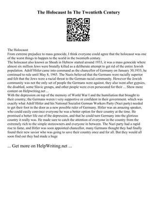 The Holocaust In The Twentieth Century
The Holocaust
From extreme prejudice to mass genocide, I think everyone could agree that the holocaust was one
of the worst things to happen to the world in the twentieth century.
The holocaust also known as Shoah in Hebrew started around 1933, it was a mass genocide where
almost six million Jews were brutally killed as a deliberate attempt to get rid of the entire Jewish
population. Adolf Hitler came into command as the chancellor of Germany on January 30,1933; he
continued to rule until May 8, 1945. The Nazis believed that the Germans were racially superior
and felt that the Jews were a racial threat to the German racial community. However the Jewish
community was not the only set of people the Germans were against, they also went after gypsies,
the disabled, some Slavic groups, and other people were even persecuted for their ... Show more
content on Helpwriting.net ...
With the depression on top of the memory of World War I and the humiliation that brought to
their country; the Germans weren t very supportive or confident in their government. which was
exactly what Adolf Hitler and his National Socialist German Workers Party (Nazi party) needed
to get their foot in the door as a new possible ruler of Germany. Hitler was an amazing speaker,
who could easily convince everyone he was a better option for their country at the time. He
promised a better life out of the depression, and that he could turn Germany into the glorious
country it really was. He made sure to catch the attention of everyone in the country from the
extremely rich to the simple storeowners and everyone in between. The Nazi party had a rapid
rise to fame, and Hitler was soon appointed chancellor, many Germans thought they had finally
found their new savior who was going to save their country once and for all. But they would all
soon find out they had made a huge
... Get more on HelpWriting.net ...
 