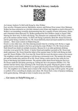 To Hell With Dying Literary Analysis
An Literary Analysis To Hell with Dying by Alice Walker
Poet, novelist, Womanist activist, Spiritualist, animist, and Pulitzer Prize winner Alice Malsenor
Walker has been referred to as a lavishly talented writer (Gates and Appiah as cited in Howard 31).
Walker is an astounding versatility demonstrating that she is equally at home with poetry, fiction
and a litterateur alone (Howard 33). Walker produced her first children s book in August 1988.
Naming her short story To Hell with Dying. The characters are composed of Mr. Sweet, a little
girl as the narrator and her family. To Hell with Dying is primarily about Mr. Sweet life history
and his guitar being a Symbol of love. Mr. Sweet definitely deserved much needed love from the
narrator ... Show more content on Helpwriting.net ...
Sweet is a nice older man, who likes dancing around when he is feeling well. He has a veggie
garden that he rarely attends to but loves growing his crops (Walker 131). Mr. Sweet always
finds himself near death on multiple occasions. Because he is an older gentlemen drinking
everyday is not good for Mr. Sweet. A family friend and neighbor succumb to Mr. Sweet near
death experience. Mr. Sweet friend the father of the narrator states To Hell with Dying my kids
want Mr. Sweet (Walker 129). Ever time Mr. Sweet felt his worst the doctor comes to his rescue.
The neighbors would come running as well having a ceremonial event. The narrator the young
girl and her brother play and kiss all on Mr. Sweet. Bring a smile onto his face while he was
lying in bed during near death moments. The narrator spoke about Sweet being her first love.
He always made her feel pretty growing up. Telling her she is his princess (Walker 131). The
narrator and her family enjoy listening to Mr. Sweet play his guitar. Playing his guitar is what
Sweet excels in marvelously. When he is in great spirit he plays Sweet Georgia Brown (Walker
131). The neighbors set in Indian style to listen to Mr. Sweet sing songs with his guitar. His guitar
is symbols of love something he deeply cares about. Mr. Sweet feels a since of purpose indulging
in his guitar playing. Although at times it maybe away out of life
... Get more on HelpWriting.net ...
 