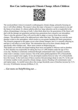 How Can Anthropogenic Climate Change Affects Children
The social problem I chose to research is anthropogenic climate change, primarily focusing on
how it will effect children. The reason I chose this topic is because it s a great concern to me and
the future of our planet. It s almost unbelievable how large industries can be so neglectful to the
effects climatechange is having on Earth. I often think about how the generations of the future will
deal with the damage our generation and previous generations have caused to our atmosphere.
There is also the question if they will even be able to adapt, or recover from these extreme
changes. This problem needs to be addressed now rather than later. The longer we wait the more
damage is done to the atmosphere, which results in even greater hardship for future generations.
The research composed in this paper covers what climate changeis, how it is currently effecting us
and how it will affect us in the future. The information also covers how climate change will
specifically affect children and... Show more content on Helpwriting.net ...
Their bodies are not fully developed making them more susceptible to illnesses such as diarrhea.
In 2012 diarrhea was responsible for taking the lives of 1,600 children under the age of five
every day. Diarrhea is commonly contracted through contaminated water. In poorer countries
clean water is already a scarce resource. Out of the entire global population 55% of households
have access to piped water supply. In less developed countries however only 12% of households
have this luxury. In the rural areas of these countries that percentage drops to only 4%. In the case
of extreme weather events caused by climate change, massive flooding will contaminates water
and rupture pipes. As rainfall raises above the average threshold, cases of diarrhea increase by 5.1%
for every 10 millimeter increase (Gibbons, E. D.
... Get more on HelpWriting.net ...
 