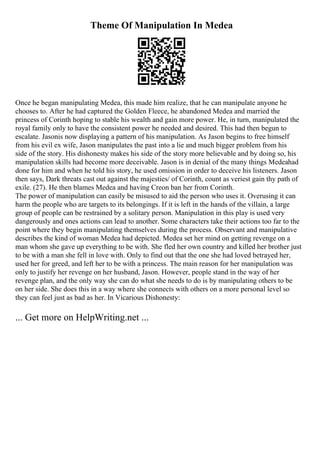 Theme Of Manipulation In Medea
Once he began manipulating Medea, this made him realize, that he can manipulate anyone he
chooses to. After he had captured the Golden Fleece, he abandoned Medea and married the
princess of Corinth hoping to stable his wealth and gain more power. He, in turn, manipulated the
royal family only to have the consistent power he needed and desired. This had then begun to
escalate. Jasonis now displaying a pattern of his manipulation. As Jason begins to free himself
from his evil ex wife, Jason manipulates the past into a lie and much bigger problem from his
side of the story. His dishonesty makes his side of the story more believable and by doing so, his
manipulation skills had become more deceivable. Jason is in denial of the many things Medeahad
done for him and when he told his story, he used omission in order to deceive his listeners. Jason
then says, Dark threats cast out against the majesties/ of Corinth, count as veriest gain thy path of
exile. (27). He then blames Medea and having Creon ban her from Corinth.
The power of manipulation can easily be misused to aid the person who uses it. Overusing it can
harm the people who are targets to its belongings. If it is left in the hands of the villain, a large
group of people can be restrained by a solitary person. Manipulation in this play is used very
dangerously and ones actions can lead to another. Some characters take their actions too far to the
point where they begin manipulating themselves during the process. Observant and manipulative
describes the kind of woman Medea had depicted. Medea set her mind on getting revenge on a
man whom she gave up everything to be with. She fled her own country and killed her brother just
to be with a man she fell in love with. Only to find out that the one she had loved betrayed her,
used her for greed, and left her to be with a princess. The main reason for her manipulation was
only to justify her revenge on her husband, Jason. However, people stand in the way of her
revenge plan, and the only way she can do what she needs to do is by manipulating others to be
on her side. She does this in a way where she connects with others on a more personal level so
they can feel just as bad as her. In Vicarious Dishonesty:
... Get more on HelpWriting.net ...
 