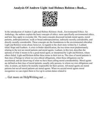 Analysis Of Andrew Light And Holmes Rolston s Book,...
In the introduction of Andrew Light and Holmes Rolston s book , Environmental Ethics: An
Anthology, the authors explain the basic concepts of ethics: more specifically environmental ethics,
and how they apply to everyday life. The main concepts discussed include moral agents, moral
patients, anthropocentrism, weak or broad anthropocentrism, indirectly morally considerable, and
directly morally considerable. These concepts are the foundations to the environmental ethicsthat
Light and Rolston wrote about; however, in regards to the short story written by J. Lanham
titled: Hope and Feathers: A crisis in birder identification, the two terms most predominately
relating to the text are moral patients and moral agents. Lanham, in this text, describes the
epitome of what it means to be a good moral agent, as interpreted by Light and Rolston, where
others failed. Light and Rolston define these terms in their text as, The class of moral patients is
that class of beings to whom we owe ethical obligations, when those obligations can be
ascertained, and are deserving of what we have been calling moral considerability. Moral agents
are defined as that class of moral patients, usually only persons, to whom we owe obligations and
who, in return, are held to be morally responsible for their actions. All moral agents are moral
patients but not all moral patients are moral agents. When we accord moral agents moral
recognition we can expect them to live up to certain duties related to
... Get more on HelpWriting.net ...
 
