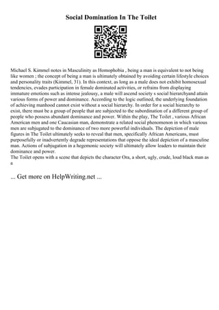 Social Domination In The Toilet
Michael S. Kimmel notes in Masculinity as Homophobia , being a man is equivalent to not being
like women ; the concept of being a man is ultimately obtained by avoiding certain lifestyle choices
and personality traits (Kimmel, 31). In this context, as long as a male does not exhibit homosexual
tendencies, evades participation in female dominated activities, or refrains from displaying
immature emotions such as intense jealousy, a male will ascend society s social hierarchyand attain
various forms of power and dominance. According to the logic outlined, the underlying foundation
of achieving manhood cannot exist without a social hierarchy. In order for a social hierarchy to
exist, there must be a group of people that are subjected to the subordination of a different group of
people who possess abundant dominance and power. Within the play, The Toilet , various African
American men and one Caucasian man, demonstrate a related social phenomenon in which various
men are subjugated to the dominance of two more powerful individuals. The depiction of male
figures in The Toilet ultimately seeks to reveal that men, specifically African Americans, must
purposefully or inadvertently degrade representations that oppose the ideal depiction of a masculine
man. Actions of subjugation in a hegemonic society will ultimately allow leaders to maintain their
dominance and power.
The Toilet opens with a scene that depicts the character Ora, a short, ugly, crude, loud black man as
a
... Get more on HelpWriting.net ...
 