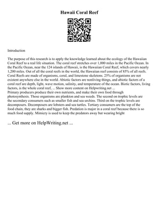 Hawaii Coral Reef
Introduction
The purpose of this research is to apply the knowledge learned about the ecology of the Hawaiian
Coral Reef to a real life situation. The coral reef stretches over 1,000 miles in the Pacific Ocean. In
the Pacific Ocean, near the 124 islands of Hawaii, is the Hawaiian Coral Reef, which covers nearly
1,200 miles. Out of all the coral reefs in the world, the Hawaiian reef consists of 85% of all reefs.
Coral Reefs are made of organisms, coral, and limestone skeletons. 25% of organisms are not
existent anywhere else in the world. Abiotic factors are nonliving things, and abiotic factors of a
coral reef are depth, light, wave motion, salinity, and temperature of the ocean. Biotic factors, living
factors, is the whole coral reef, ... Show more content on Helpwriting.net ...
Primary producers produce their own nutrients, and make their own food through
photosynthesis. Those organisms are plankton and sea weeds. The second on trophic levels are
the secondary consumers such as smaller fish and sea urchins. Third on the trophic levels are
decomposers. Decomposers are lobsters and sea turtles. Tertiary consumers are the top of the
food chain, they are sharks and bigger fish. Predation is major in a coral reef because there is so
much food supply. Mimicry is used to keep the predators away but wearing bright
... Get more on HelpWriting.net ...
 