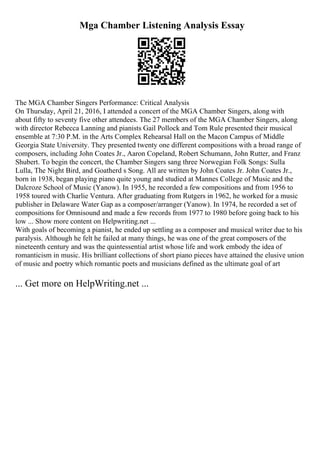Mga Chamber Listening Analysis Essay
The MGA Chamber Singers Performance: Critical Analysis
On Thursday, April 21, 2016, I attended a concert of the MGA Chamber Singers, along with
about fifty to seventy five other attendees. The 27 members of the MGA Chamber Singers, along
with director Rebecca Lanning and pianists Gail Pollock and Tom Rule presented their musical
ensemble at 7:30 P.M. in the Arts Complex Rehearsal Hall on the Macon Campus of Middle
Georgia State University. They presented twenty one different compositions with a broad range of
composers, including John Coates Jr., Aaron Copeland, Robert Schumann, John Rutter, and Franz
Shubert. To begin the concert, the Chamber Singers sang three Norwegian Folk Songs: Sulla
Lulla, The Night Bird, and Goatherd s Song. All are written by John Coates Jr. John Coates Jr.,
born in 1938, began playing piano quite young and studied at Mannes College of Music and the
Dalcroze School of Music (Yanow). In 1955, he recorded a few compositions and from 1956 to
1958 toured with Charlie Ventura. After graduating from Rutgers in 1962, he worked for a music
publisher in Delaware Water Gap as a composer/arranger (Yanow). In 1974, he recorded a set of
compositions for Omnisound and made a few records from 1977 to 1980 before going back to his
low ... Show more content on Helpwriting.net ...
With goals of becoming a pianist, he ended up settling as a composer and musical writer due to his
paralysis. Although he felt he failed at many things, he was one of the great composers of the
nineteenth century and was the quintessential artist whose life and work embody the idea of
romanticism in music. His brilliant collections of short piano pieces have attained the elusive union
of music and poetry which romantic poets and musicians defined as the ultimate goal of art
... Get more on HelpWriting.net ...
 