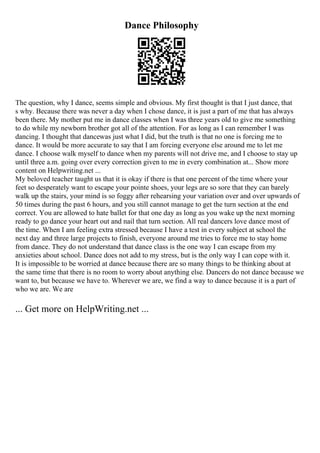 Dance Philosophy
The question, why I dance, seems simple and obvious. My first thought is that I just dance, that
s why. Because there was never a day when I chose dance, it is just a part of me that has always
been there. My mother put me in dance classes when I was three years old to give me something
to do while my newborn brother got all of the attention. For as long as I can remember I was
dancing. I thought that dancewas just what I did, but the truth is that no one is forcing me to
dance. It would be more accurate to say that I am forcing everyone else around me to let me
dance. I choose walk myself to dance when my parents will not drive me, and I choose to stay up
until three a.m. going over every correction given to me in every combination at... Show more
content on Helpwriting.net ...
My beloved teacher taught us that it is okay if there is that one percent of the time where your
feet so desperately want to escape your pointe shoes, your legs are so sore that they can barely
walk up the stairs, your mind is so foggy after rehearsing your variation over and over upwards of
50 times during the past 6 hours, and you still cannot manage to get the turn section at the end
correct. You are allowed to hate ballet for that one day as long as you wake up the next morning
ready to go dance your heart out and nail that turn section. All real dancers love dance most of
the time. When I am feeling extra stressed because I have a test in every subject at school the
next day and three large projects to finish, everyone around me tries to force me to stay home
from dance. They do not understand that dance class is the one way I can escape from my
anxieties about school. Dance does not add to my stress, but is the only way I can cope with it.
It is impossible to be worried at dance because there are so many things to be thinking about at
the same time that there is no room to worry about anything else. Dancers do not dance because we
want to, but because we have to. Wherever we are, we find a way to dance because it is a part of
who we are. We are
... Get more on HelpWriting.net ...
 