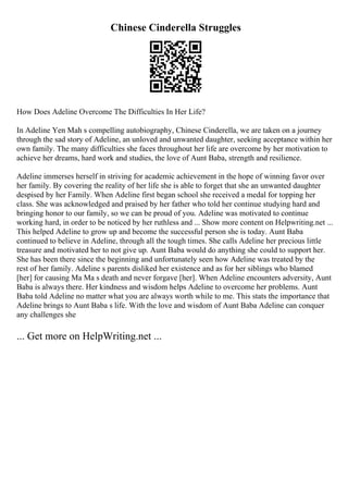 Chinese Cinderella Struggles
How Does Adeline Overcome The Difficulties In Her Life?
In Adeline Yen Mah s compelling autobiography, Chinese Cinderella, we are taken on a journey
through the sad story of Adeline, an unloved and unwanted daughter, seeking acceptance within her
own family. The many difficulties she faces throughout her life are overcome by her motivation to
achieve her dreams, hard work and studies, the love of Aunt Baba, strength and resilience.
Adeline immerses herself in striving for academic achievement in the hope of winning favor over
her family. By covering the reality of her life she is able to forget that she an unwanted daughter
despised by her Family. When Adeline first began school she received a medal for topping her
class. She was acknowledged and praised by her father who told her continue studying hard and
bringing honor to our family, so we can be proud of you. Adeline was motivated to continue
working hard, in order to be noticed by her ruthless and ... Show more content on Helpwriting.net ...
This helped Adeline to grow up and become the successful person she is today. Aunt Baba
continued to believe in Adeline, through all the tough times. She calls Adeline her precious little
treasure and motivated her to not give up. Aunt Baba would do anything she could to support her.
She has been there since the beginning and unfortunately seen how Adeline was treated by the
rest of her family. Adeline s parents disliked her existence and as for her siblings who blamed
[her] for causing Ma Ma s death and never forgave [her]. When Adeline encounters adversity, Aunt
Baba is always there. Her kindness and wisdom helps Adeline to overcome her problems. Aunt
Baba told Adeline no matter what you are always worth while to me. This stats the importance that
Adeline brings to Aunt Baba s life. With the love and wisdom of Aunt Baba Adeline can conquer
any challenges she
... Get more on HelpWriting.net ...
 