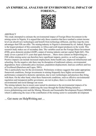 AN EMPIRICAL ANALYSIS OF ENVIRONMENTAL IMPACT OF
FOREIGN...
ABSTRACT
This study attempted to estimate the environmental impact of Foreign Direct Investment in the
mining sector in Nigeria. It is argued that only those countries that have reached a certain income
level can absorb new technologies and benefit from technology diffusion, and thus reap the extra
advantages that FDI can offer. The mining industry in Nigeria is dominated by oil. Indeed, Nigeria
is the largest producer of this commodity in Africa and sixth largest producers in the world. This
research study makes use of secondary data. The variables used are the Foreign Direct Investment
(FDI), gross domestic product (GDP), output of mining industry and per capital flight (KF). This
study covers a period of 31 years that spans between ... Show more content on Helpwriting.net ...
FDI within mining sector can therefore have significant impacts, positive, as well as negative.
Positive impacts can include increased employment, better health care, improved infrastructure and
schooling. On the negative side there may be disruption of traditional cultures, environmental
degradation, basic commodity price increases, population displacement, land use conflicts and loss
of livelihood (Danielson and Lagos, 2001).
This is particularly true for the environment. Preliminary evidence suggests that under appropriate
framework conditions, foreign investments in mining frequently have higher environmental
performance compared to domestic operations, due to new technologies and practices they bring
with them. On the other hand, when these framework conditions, such as effective environmental
regulation and transparent public governance, are not in place, there is a risk that serious
environmental and social damage can occur.
The mining industry has in recent years turned its attention to the environmental impacts of its
activities, and in particular is addressing the issue through the Global Mining Initiative
(www.globalmining.com) and the Mining, Minerals and Sustainable Development Project (MMSD)
which is addressing the issue of the contribution of the mining sector to sustainable development
... Get more on HelpWriting.net ...
 