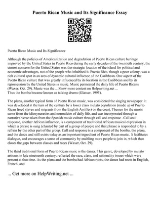 Puerto Rican Music and Its Significance Essay
Puerto Rican Music and Its Significance
Although the policies of Americanization and degradation of Puerto Rican culture heritage
improved by the United States in Puerto Rico during the early decades of the twentieth century, the
utmost concern for the United States was the strategic location of the island for political and
economic advantages, not of the people who inhabited it. Puerto Rico, though a poor colony, was a
rich cultural spot in an area of dynamic cultural influence of the Caribbean. One aspect of the
Puerto Rican culture that was greatly influenced by its location in the Caribbean and by its
repossession by the United States is music. Music permeated the daily life of Puerto Ricans
(Waxer, Oct. 29). Music was the... Show more content on Helpwriting.net ...
Thus the bomba became known as talking drums (Glasser, 1995).
The plena, another typical form of Puerto Rican music, was considered the singing newspaper. It
was developed at the turn of the century by a lower class mulato population (made up of Puerto
Rican freed slaves and migrants from the English Antilles) on the coast. Themes for the music
came from the idiosyncrasies and normalcies of daily life, and was incorporated through a
narrative verse taken from the Spanish music culture through call and response . Call and
response, another African influence, is a component of traditional African musical expression in
which a phrase is sung (chanted by part of a group of people and that phrase is responded to by a
refrain by the other part of the group. Call and response is a component of the bomba, the plena,
and the danza and still exists today as an important ingredient of Puerto Rican music. It facilitates
dialogue, and encourages a sense of community by enabling more people to join in, which then
closes the gaps between classes and races (Waxer, Oct. 29).
The third traditional form of Puerto Rican music is the danza. This genre, developed by mulato
artisans in late nineteenth century, reflected the race, class, and nationality issues which were
present at that time. As the plena and the bomba had African roots, the danza had roots in English,
French, and
... Get more on HelpWriting.net ...
 