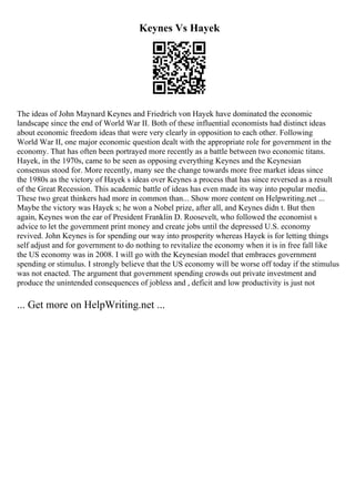 Keynes Vs Hayek
The ideas of John Maynard Keynes and Friedrich von Hayek have dominated the economic
landscape since the end of World War II. Both of these influential economists had distinct ideas
about economic freedom ideas that were very clearly in opposition to each other. Following
World War II, one major economic question dealt with the appropriate role for government in the
economy. That has often been portrayed more recently as a battle between two economic titans.
Hayek, in the 1970s, came to be seen as opposing everything Keynes and the Keynesian
consensus stood for. More recently, many see the change towards more free market ideas since
the 1980s as the victory of Hayek s ideas over Keynes a process that has since reversed as a result
of the Great Recession. This academic battle of ideas has even made its way into popular media.
These two great thinkers had more in common than... Show more content on Helpwriting.net ...
Maybe the victory was Hayek s; he won a Nobel prize, after all, and Keynes didn t. But then
again, Keynes won the ear of President Franklin D. Roosevelt, who followed the economist s
advice to let the government print money and create jobs until the depressed U.S. economy
revived. John Keynes is for spending our way into prosperity whereas Hayek is for letting things
self adjust and for government to do nothing to revitalize the economy when it is in free fall like
the US economy was in 2008. I will go with the Keynesian model that embraces government
spending or stimulus. I strongly believe that the US economy will be worse off today if the stimulus
was not enacted. The argument that government spending crowds out private investment and
produce the unintended consequences of jobless and , deficit and low productivity is just not
... Get more on HelpWriting.net ...
 