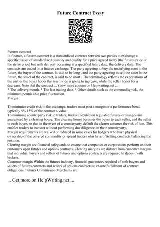 Future Contract Essay
Futures contract
In finance, a futures contract is a standardized contract between two parties to exchange a
specified asset of standardized quantity and quality for a price agreed today (the futures price or
the strike price) but with delivery occurring at a specified future date, the delivery date. The
contracts are traded on a futures exchange. The party agreeing to buy the underlying asset in the
future, the buyer of the contract, is said to be long , and the party agreeing to sell the asset in the
future, the seller of the contract, is said to be short . The terminology reflects the expectations of
the parties the buyer hopes the asset price is going to increase, while the seller hopes for a
decrease. Note that the contract ... Show more content on Helpwriting.net ...
* The delivery month. * The last trading date. * Other details such as the commodity tick, the
minimum permissible price fluctuation.
Margin
To minimize credit risk to the exchange, traders must post a margin or a performance bond,
typically 5% 15% of the contract s value.
To minimize counterparty risk to traders, trades executed on regulated futures exchanges are
guaranteed by a clearing house. The clearing house becomes the buyer to each seller, and the seller
to each buyer, so that in the event of a counterparty default the clearer assumes the risk of loss. This
enables traders to transact without performing due diligence on their counterparty.
Margin requirements are waived or reduced in some cases for hedgers who have physical
ownership of the covered commodity or spread traders who have offsetting contracts balancing the
position.
Clearing margin are financial safeguards to ensure that companies or corporations perform on their
customers open futures and options contracts. Clearing margins are distinct from customer margins
that individual buyers and sellers of futures and options contracts are required to deposit with
brokers.
Customer margin Within the futures industry, financial guarantees required of both buyers and
sellers of futures contracts and sellers of options contracts to ensure fulfillment of contract
obligations. Futures Commission Merchants are
... Get more on HelpWriting.net ...
 