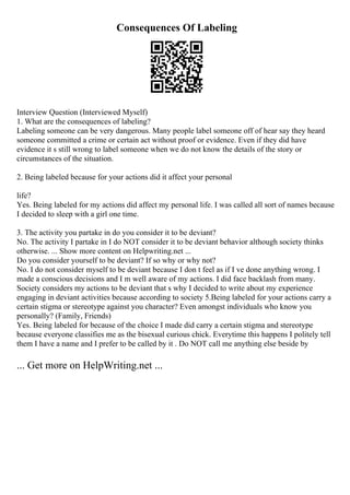 Consequences Of Labeling
Interview Question (Interviewed Myself)
1. What are the consequences of labeling?
Labeling someone can be very dangerous. Many people label someone off of hear say they heard
someone committed a crime or certain act without proof or evidence. Even if they did have
evidence it s still wrong to label someone when we do not know the details of the story or
circumstances of the situation.
2. Being labeled because for your actions did it affect your personal
life?
Yes. Being labeled for my actions did affect my personal life. I was called all sort of names because
I decided to sleep with a girl one time.
3. The activity you partake in do you consider it to be deviant?
No. The activity I partake in I do NOT consider it to be deviant behavior although society thinks
otherwise. ... Show more content on Helpwriting.net ...
Do you consider yourself to be deviant? If so why or why not?
No. I do not consider myself to be deviant because I don t feel as if I ve done anything wrong. I
made a conscious decisions and I m well aware of my actions. I did face backlash from many.
Society considers my actions to be deviant that s why I decided to write about my experience
engaging in deviant activities because according to society 5.Being labeled for your actions carry a
certain stigma or stereotype against you character? Even amongst individuals who know you
personally? (Family, Friends)
Yes. Being labeled for because of the choice I made did carry a certain stigma and stereotype
because everyone classifies me as the bisexual curious chick. Everytime this happens I politely tell
them I have a name and I prefer to be called by it . Do NOT call me anything else beside by
... Get more on HelpWriting.net ...
 