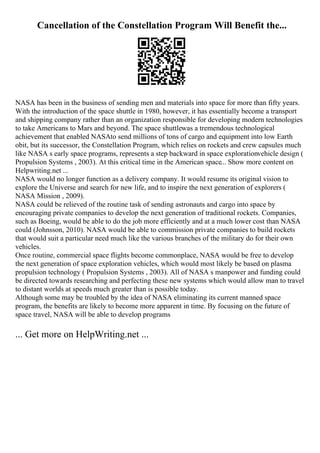 Cancellation of the Constellation Program Will Benefit the...
NASA has been in the business of sending men and materials into space for more than fifty years.
With the introduction of the space shuttle in 1980, however, it has essentially become a transport
and shipping company rather than an organization responsible for developing modern technologies
to take Americans to Mars and beyond. The space shuttlewas a tremendous technological
achievement that enabled NASAto send millions of tons of cargo and equipment into low Earth
obit, but its successor, the Constellation Program, which relies on rockets and crew capsules much
like NASA s early space programs, represents a step backward in space explorationvehicle design (
Propulsion Systems , 2003). At this critical time in the American space... Show more content on
Helpwriting.net ...
NASA would no longer function as a delivery company. It would resume its original vision to
explore the Universe and search for new life, and to inspire the next generation of explorers (
NASA Mission , 2009).
NASA could be relieved of the routine task of sending astronauts and cargo into space by
encouraging private companies to develop the next generation of traditional rockets. Companies,
such as Boeing, would be able to do the job more efficiently and at a much lower cost than NASA
could (Johnsson, 2010). NASA would be able to commission private companies to build rockets
that would suit a particular need much like the various branches of the military do for their own
vehicles.
Once routine, commercial space flights become commonplace, NASA would be free to develop
the next generation of space exploration vehicles, which would most likely be based on plasma
propulsion technology ( Propulsion Systems , 2003). All of NASA s manpower and funding could
be directed towards researching and perfecting these new systems which would allow man to travel
to distant worlds at speeds much greater than is possible today.
Although some may be troubled by the idea of NASA eliminating its current manned space
program, the benefits are likely to become more apparent in time. By focusing on the future of
space travel, NASA will be able to develop programs
... Get more on HelpWriting.net ...
 