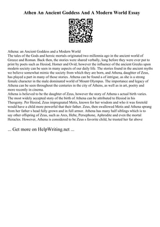 Athen An Ancient Goddess And A Modern World Essay
Athena: an Ancient Goddess and a Modern World
The tales of the Gods and heroic mortals originated two millennia ago in the ancient world of
Greece and Roman. Back then, the stories were shared verbally, long before they were ever put to
print by poets such as Hesiod, Homer and Ovid; however the influence of the ancient Greeks upon
modern society can be seen in many aspects of our daily life. The stories found in the ancient myths
we believe somewhat mimic the society from which they are born, and Athena, daughter of Zeus,
has played a part in many of those stories. Athena can be found a of intrigue, as she is a strong
female character in the male dominated world of Mount Olympus. The importance and legacy of
Athena can be seen throughout the centuries in the city of Athens, as well as in art, poetry and
more recently in cinema.
Athena is believed to be the daughter of Zeus, however the story of Athena s actual birth varies.
The most widely accepted story of the birth of Athena can be attributed to Hesiod in his
Theogony. Per Hesiod, Zeus impregnated Metis, known for her wisdom and who it was foretold
would have a child more powerful that their father. Zeus, then swallowed Metis and Athena sprang
from her father s head fully grown and in full armor. Athena has many half siblings which is to
say other offspring of Zeus, such as Ares, Hebe, Persephone, Aphrodite and even the mortal
Heracles. However, Athena is considered to be Zeus s favorite child, he trusted her far above
... Get more on HelpWriting.net ...
 