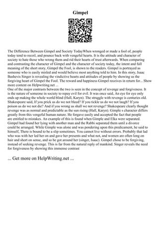Gimpel
The Difference Between Gimpel and Society TodayWhen wronged or made a fool of, people
today tend to recoil, and pounce back with vengeful hearts. It is the attitude and character of
society to hate those who wrong them and rid their hearts of trust afterwards. When comparing
and contrasting the character of Gimpel and the character of society today, the intent and full
meaning of the short story, Gimpel the Fool, is shown to the readers. Gimpel is portrayed as
someone who is easily misled and would believe most anything told to him. In this story, Isaac
Bashevis Singer is revealing the vindictive hearts and attitudes of people by showing us the
forgiving heart of Gimpel the Fool. The reward and happiness Gimpel receives in return for... Show
more content on Helpwriting.net ...
One of the major contrasts between the two is seen in the concept of revenge and forgiveness. It
is the nature of someone in society to repay evil for evil. It was once said, An eye for eye only
ends up making the whole world blind (Hall, Karyn). The struggle with revenge is centuries old.
Shakespeare said, If you prick us do we not bleed? If you tickle us do we not laugh? If you
poison us do we not die? And if you wrong us shall we not revenge? Shakespeare clearly thought
revenge was as normal and predictable as the sun rising (Hall, Karyn). Gimple s character differs
greatly from this vengeful human nature. He forgave easily and accepted the fact that people
are entitled to mistakes. An example of this is found when Gimple and Elka were separated.
Gimpel had found her lying with another man and the Rabbi separated them until a divorce
could be arranged. While Gimple was alone and was pondering upon this predicament, he said to
himself, There is bound to be a slip sometimes. You cannot live without errors. Probably that lad
who was with her led her on and gave her presents and what not, and women are often long on
hair and short on sense, and so he got around her (singer, Isaac). Gimpel chose to be forgiving,
instead of seeking revenge. This is far from the natural reply of mankind. Singer reveals the need
for forgiveness by showing this immense contrast
... Get more on HelpWriting.net ...
 