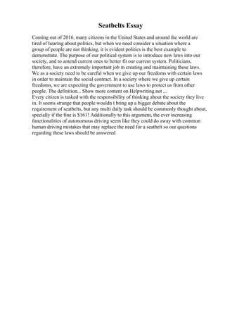 Seatbelts Essay
Coming out of 2016, many citizens in the United States and around the world are
tired of hearing about politics, but when we need consider a situation where a
group of people are not thinking, it is evident politics is the best example to
demonstrate. The purpose of our political system is to introduce new laws into our
society, and to amend current ones to better fit our current system. Politicians,
therefore, have an extremely important job in creating and maintaining these laws.
We as a society need to be careful when we give up our freedoms with certain laws
in order to maintain the social contract. In a society where we give up certain
freedoms, we are expecting the government to use laws to protect us from other
people. The definition... Show more content on Helpwriting.net ...
Every citizen is tasked with the responsibility of thinking about the society they live
in. It seems strange that people wouldn t bring up a bigger debate about the
requirement of seatbelts, but any multi daily task should be commonly thought about,
specially if the fine is $161! Additionally to this argument, the ever increasing
functionalities of autonomous driving seem like they could do away with common
human driving mistakes that may replace the need for a seatbelt so our questions
regarding these laws should be answered
 