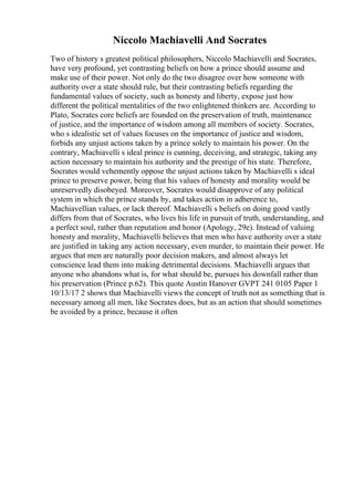 Niccolo Machiavelli And Socrates
Two of history s greatest political philosophers, Niccolo Machiavelli and Socrates,
have very profound, yet contrasting beliefs on how a prince should assume and
make use of their power. Not only do the two disagree over how someone with
authority over a state should rule, but their contrasting beliefs regarding the
fundamental values of society, such as honesty and liberty, expose just how
different the political mentalities of the two enlightened thinkers are. According to
Plato, Socrates core beliefs are founded on the preservation of truth, maintenance
of justice, and the importance of wisdom among all members of society. Socrates,
who s idealistic set of values focuses on the importance of justice and wisdom,
forbids any unjust actions taken by a prince solely to maintain his power. On the
contrary, Machiavelli s ideal prince is cunning, deceiving, and strategic, taking any
action necessary to maintain his authority and the prestige of his state. Therefore,
Socrates would vehemently oppose the unjust actions taken by Machiavelli s ideal
prince to preserve power, being that his values of honesty and morality would be
unreservedly disobeyed. Moreover, Socrates would disapprove of any political
system in which the prince stands by, and takes action in adherence to,
Machiavellian values, or lack thereof. Machiavelli s beliefs on doing good vastly
differs from that of Socrates, who lives his life in pursuit of truth, understanding, and
a perfect soul, rather than reputation and honor (Apology, 29e). Instead of valuing
honesty and morality, Machiavelli believes that men who have authority over a state
are justified in taking any action necessary, even murder, to maintain their power. He
argues that men are naturally poor decision makers, and almost always let
conscience lead them into making detrimental decisions. Machiavelli argues that
anyone who abandons what is, for what should be, pursues his downfall rather than
his preservation (Prince p.62). This quote Austin Hanover GVPT 241 0105 Paper 1
10/13/17 2 shows that Machiavelli views the concept of truth not as something that is
necessary among all men, like Socrates does, but as an action that should sometimes
be avoided by a prince, because it often
 
