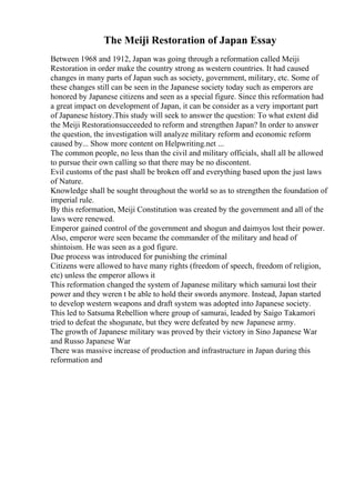 The Meiji Restoration of Japan Essay
Between 1968 and 1912, Japan was going through a reformation called Meiji
Restoration in order make the country strong as western countries. It had caused
changes in many parts of Japan such as society, government, military, etc. Some of
these changes still can be seen in the Japanese society today such as emperors are
honored by Japanese citizens and seen as a special figure. Since this reformation had
a great impact on development of Japan, it can be consider as a very important part
of Japanese history.This study will seek to answer the question: To what extent did
the Meiji Restorationsucceeded to reform and strengthen Japan? In order to answer
the question, the investigation will analyze military reform and economic reform
caused by... Show more content on Helpwriting.net ...
The common people, no less than the civil and military officials, shall all be allowed
to pursue their own calling so that there may be no discontent.
Evil customs of the past shall be broken off and everything based upon the just laws
of Nature.
Knowledge shall be sought throughout the world so as to strengthen the foundation of
imperial rule.
By this reformation, Meiji Constitution was created by the government and all of the
laws were renewed.
Emperor gained control of the government and shogun and daimyos lost their power.
Also, emperor were seen became the commander of the military and head of
shintoism. He was seen as a god figure.
Due process was introduced for punishing the criminal
Citizens were allowed to have many rights (freedom of speech, freedom of religion,
etc) unless the emperor allows it
This reformation changed the system of Japanese military which samurai lost their
power and they weren t be able to hold their swords anymore. Instead, Japan started
to develop western weapons and draft system was adopted into Japanese society.
This led to Satsuma Rebellion where group of samurai, leaded by Saigo Takamori
tried to defeat the shogunate, but they were defeated by new Japanese army.
The growth of Japanese military was proved by their victory in Sino Japanese War
and Russo Japanese War
There was massive increase of production and infrastructure in Japan during this
reformation and
 