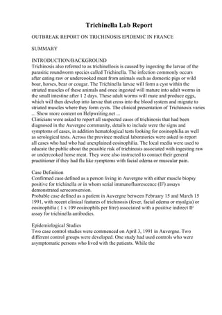 Trichinella Lab Report
OUTBREAK REPORT ON TRICHINOSIS EPIDEMIC IN FRANCE
SUMMARY
INTRODUCTION/BACKGROUND
Trichinosis also referred to as trichinellosis is caused by ingesting the larvae of the
parasitic roundworm species called Trichinella. The infection commonly occurs
after eating raw or undercooked meat from animals such as domestic pigs or wild
boar, horses, bear or cougar. The Trichinella larvae will form a cyst within the
striated muscles of these animals and once ingested will mature into adult worms in
the small intestine after 1 2 days. These adult worms will mate and produce eggs,
which will then develop into larvae that cross into the blood system and migrate to
striated muscles where they form cysts. The clinical presentation of Trichinosis varies
... Show more content on Helpwriting.net ...
Clinicians were asked to report all suspected cases of trichinosis that had been
diagnosed in the Auvergne community, details to include were the signs and
symptoms of cases, in addition hematological tests looking for eosinophilia as well
as serological tests. Across the province medical laboratories were asked to report
all cases who had who had unexplained eosinophilia. The local media were used to
educate the public about the possible risk of trichinosis associated with ingesting raw
or undercooked horse meat. They were also instructed to contact their general
practitioner if they had flu like symptoms with facial edema or muscular pain.
Case Definition
Confirmed case defined as a person living in Auvergne with either muscle biopsy
positive for trichinella or in whom serial immunofluorescence (IF) assays
demonstrated seroconversion.
Probable case defined as a patient in Auvergne between February 15 and March 15
1991, with recent clinical features of trichinosis (fever, facial edema or myalgia) or
eosinophilia ( 1 x 109 eosinophils per litre) associated with a positive indirect IF
assay for trichinella antibodies.
Epidemiological Studies
Two case control studies were commenced on April 3, 1991 in Auvergne. Two
different control groups were developed. One study had used controls who were
asymptomatic persons who lived with the patients. While the
 