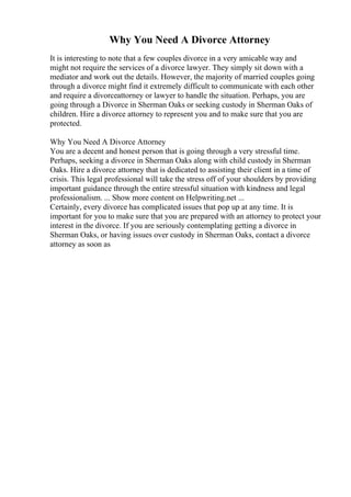 Why You Need A Divorce Attorney
It is interesting to note that a few couples divorce in a very amicable way and
might not require the services of a divorce lawyer. They simply sit down with a
mediator and work out the details. However, the majority of married couples going
through a divorce might find it extremely difficult to communicate with each other
and require a divorceattorney or lawyer to handle the situation. Perhaps, you are
going through a Divorce in Sherman Oaks or seeking custody in Sherman Oaks of
children. Hire a divorce attorney to represent you and to make sure that you are
protected.
Why You Need A Divorce Attorney
You are a decent and honest person that is going through a very stressful time.
Perhaps, seeking a divorce in Sherman Oaks along with child custody in Sherman
Oaks. Hire a divorce attorney that is dedicated to assisting their client in a time of
crisis. This legal professional will take the stress off of your shoulders by providing
important guidance through the entire stressful situation with kindness and legal
professionalism. ... Show more content on Helpwriting.net ...
Certainly, every divorce has complicated issues that pop up at any time. It is
important for you to make sure that you are prepared with an attorney to protect your
interest in the divorce. If you are seriously contemplating getting a divorce in
Sherman Oaks, or having issues over custody in Sherman Oaks, contact a divorce
attorney as soon as
 